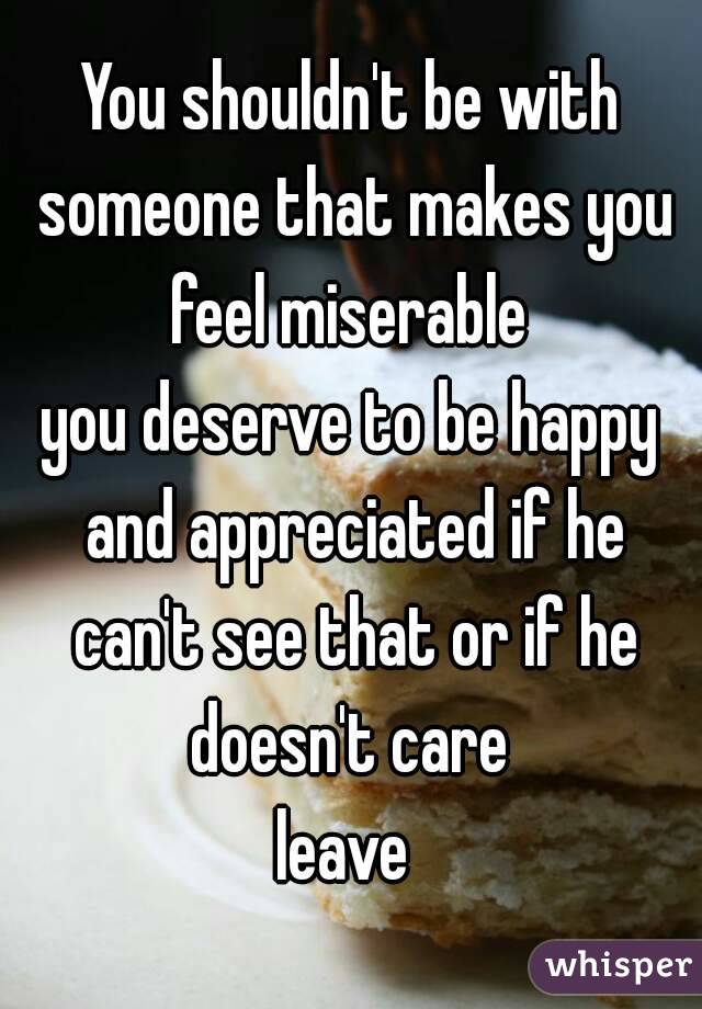 You shouldn't be with someone that makes you feel miserable 
you deserve to be happy and appreciated if he can't see that or if he doesn't care 
leave 