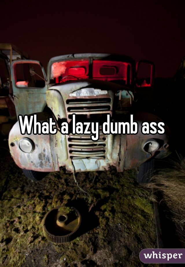 What a lazy dumb ass
