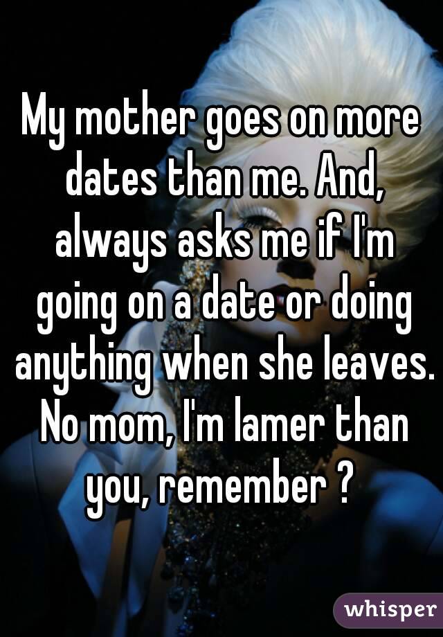 My mother goes on more dates than me. And, always asks me if I'm going on a date or doing anything when she leaves. No mom, I'm lamer than you, remember ? 
