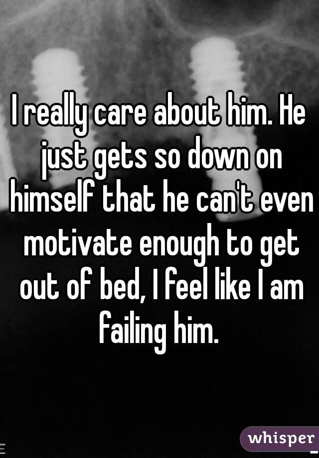 I really care about him. He just gets so down on himself that he can't even motivate enough to get out of bed, I feel like I am failing him. 