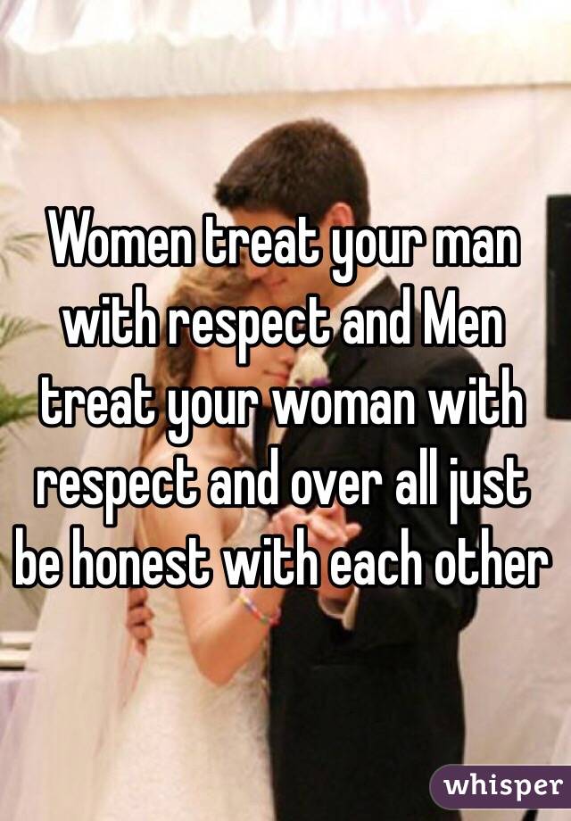 Women treat your man with respect and Men treat your woman with respect and over all just be honest with each other 