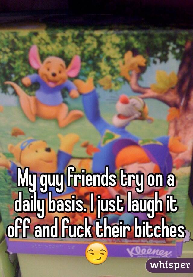 My guy friends try on a daily basis. I just laugh it off and fuck their bitches 😏 