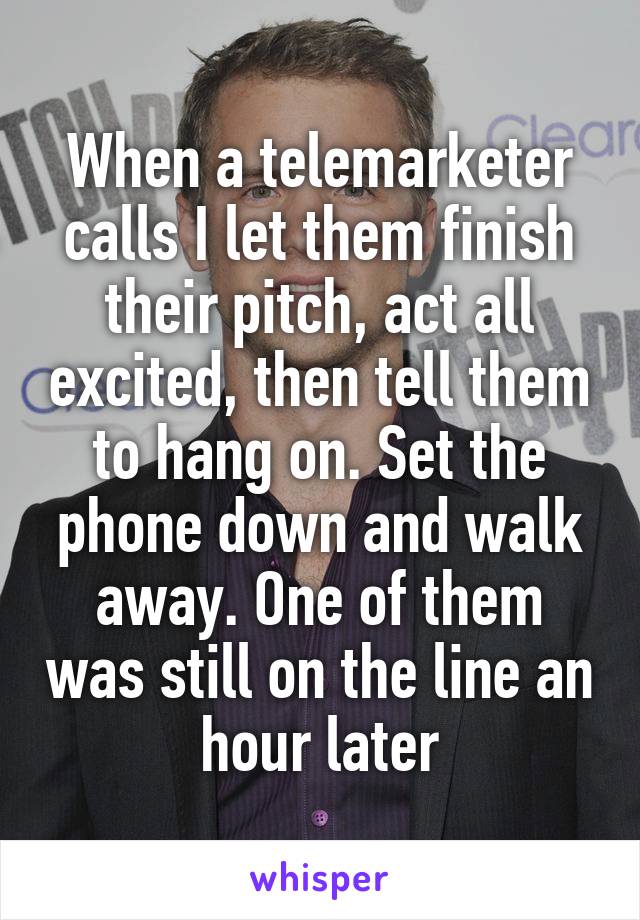 When a telemarketer calls I let them finish their pitch, act all excited, then tell them to hang on. Set the phone down and walk away. One of them was still on the line an hour later