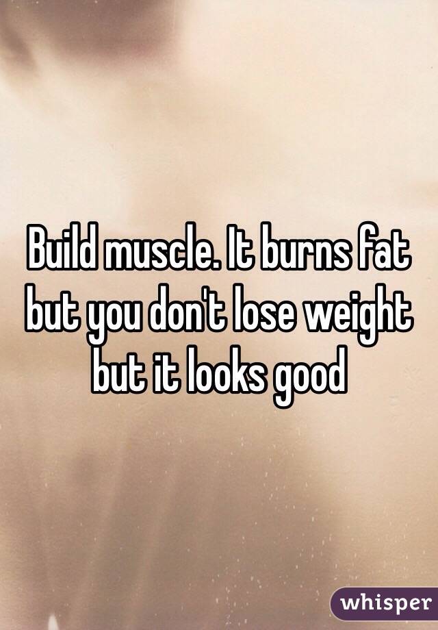 Build muscle. It burns fat but you don't lose weight but it looks good 