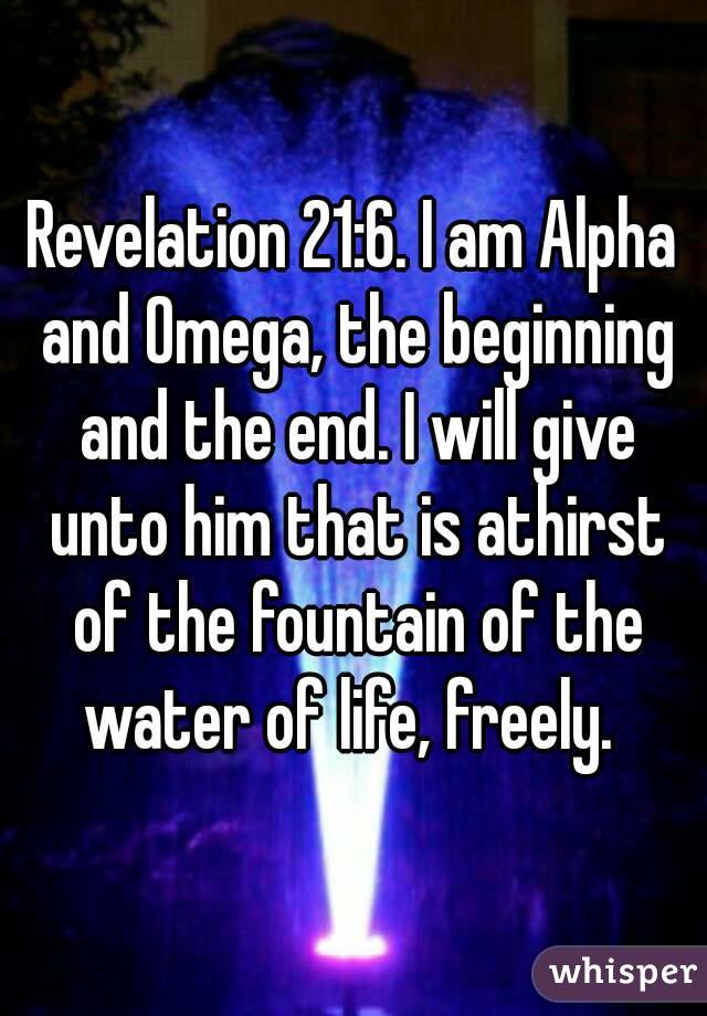 Revelation 21:6. I am Alpha and Omega, the beginning and the end. I will give unto him that is athirst of the fountain of the water of life, freely. 