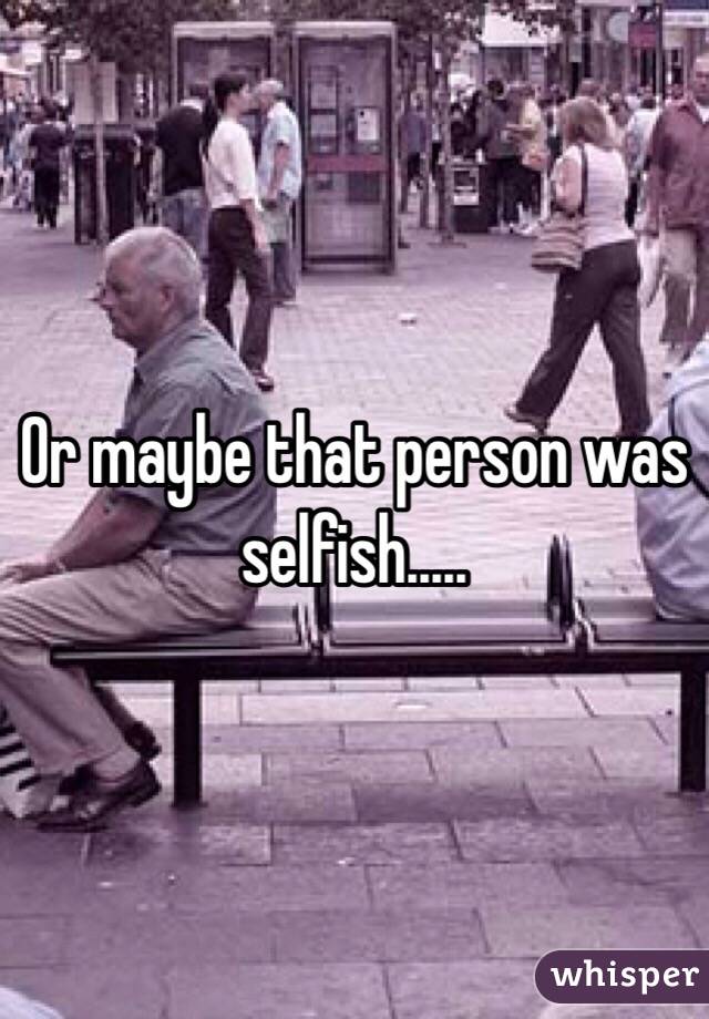 Or maybe that person was selfish.....