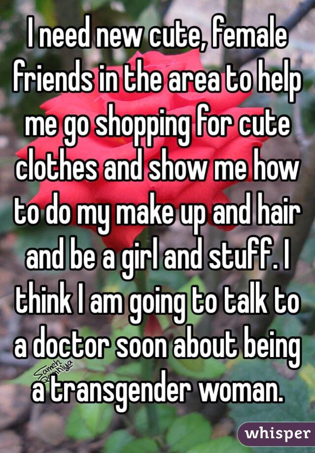 I need new cute, female friends in the area to help me go shopping for cute clothes and show me how to do my make up and hair and be a girl and stuff. I think I am going to talk to a doctor soon about being a transgender woman. 