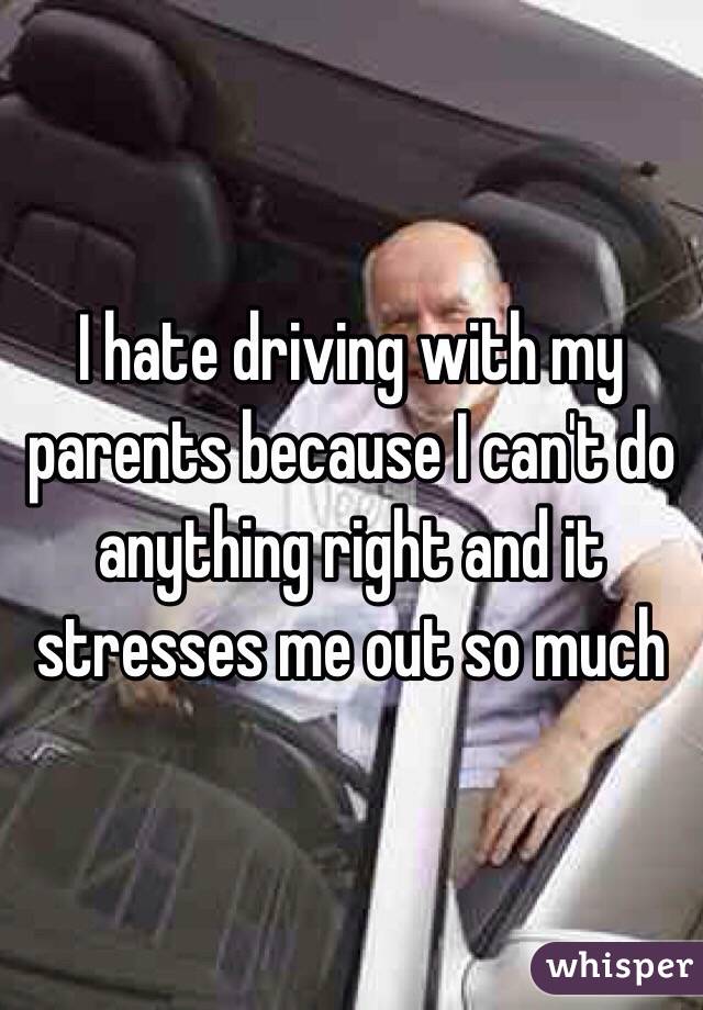 I hate driving with my parents because I can't do anything right and it stresses me out so much 