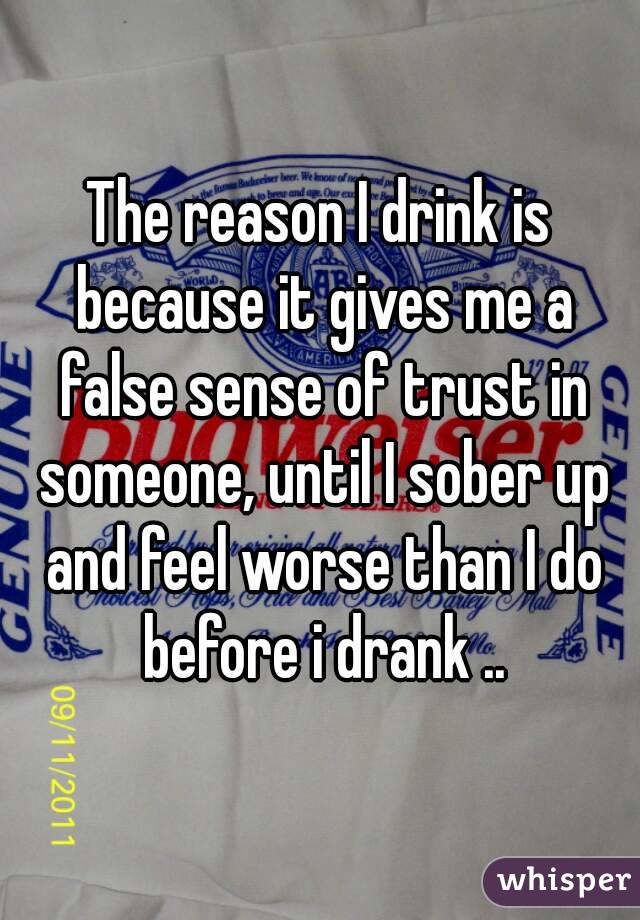 The reason I drink is because it gives me a false sense of trust in someone, until I sober up and feel worse than I do before i drank ..