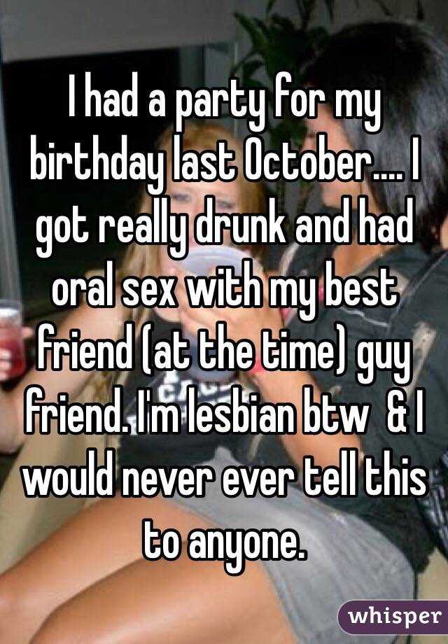 I had a party for my birthday last October.... I got really drunk and had oral sex with my best friend (at the time) guy friend. I'm lesbian btw  & I would never ever tell this to anyone.  