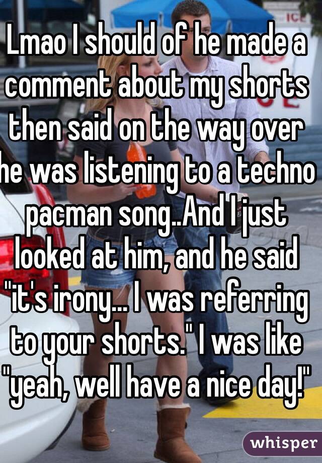 Lmao I should of he made a comment about my shorts then said on the way over he was listening to a techno pacman song..And I just looked at him, and he said "it's irony... I was referring to your shorts." I was like "yeah, well have a nice day!" 
