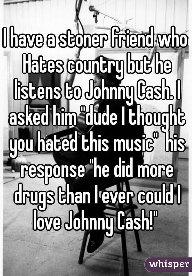 I have a stoner friend who Hates country but he listens to Johnny Cash. I asked him "dude I thought you hated this music"  his response "he did more drugs than I ever could I love Johnny Cash!" 