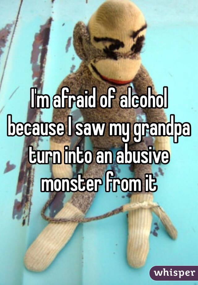 I'm afraid of alcohol because I saw my grandpa turn into an abusive monster from it