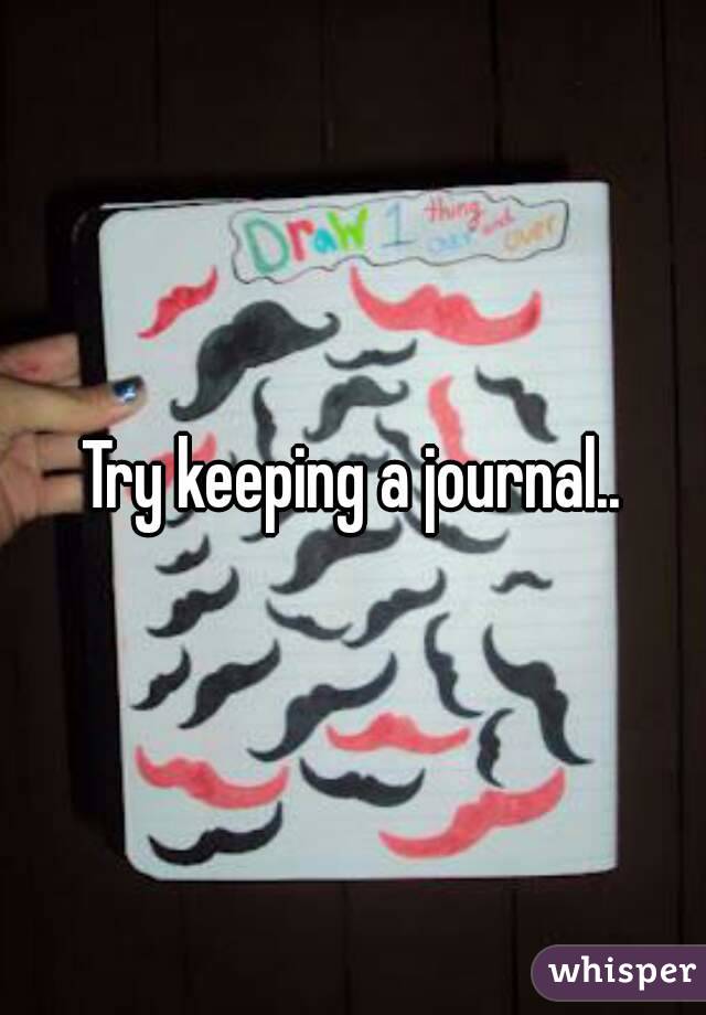 Try keeping a journal..