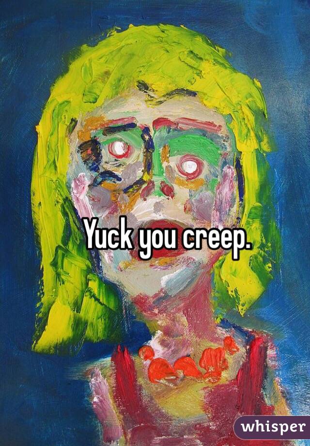 Yuck you creep. 