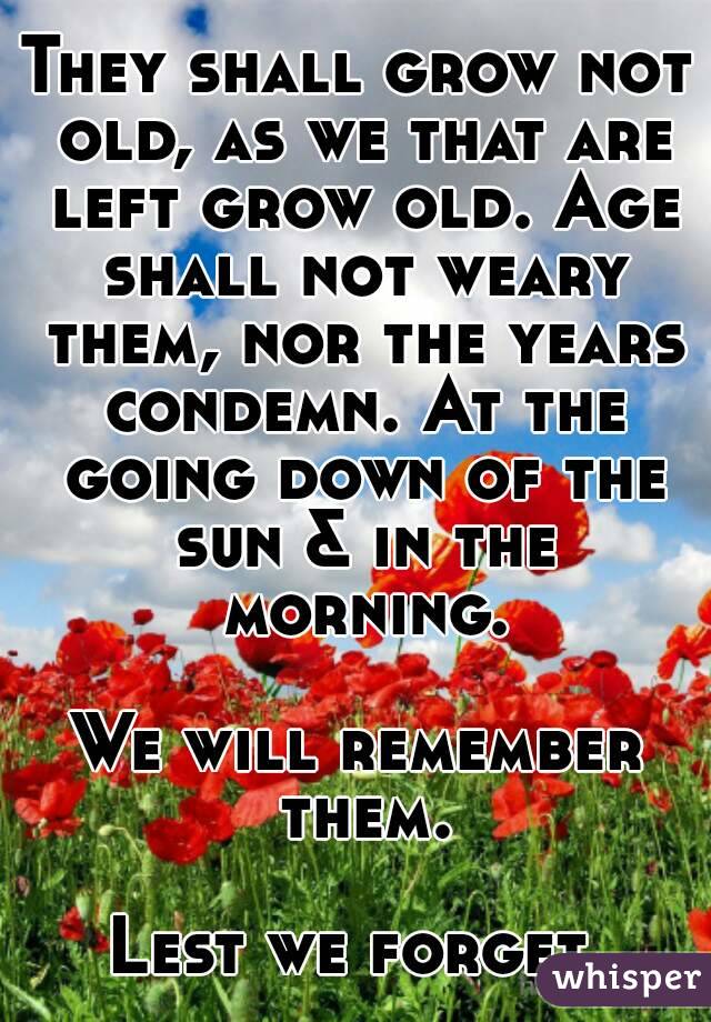 They shall grow not old, as we that are left grow old. Age shall not weary them, nor the years condemn. At the going down of the sun & in the morning.

We will remember them.

Lest we forget.