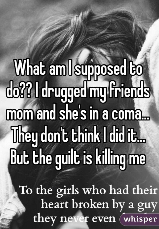 What am I supposed to do?? I drugged my friends mom and she's in a coma... They don't think I did it... But the guilt is killing me
