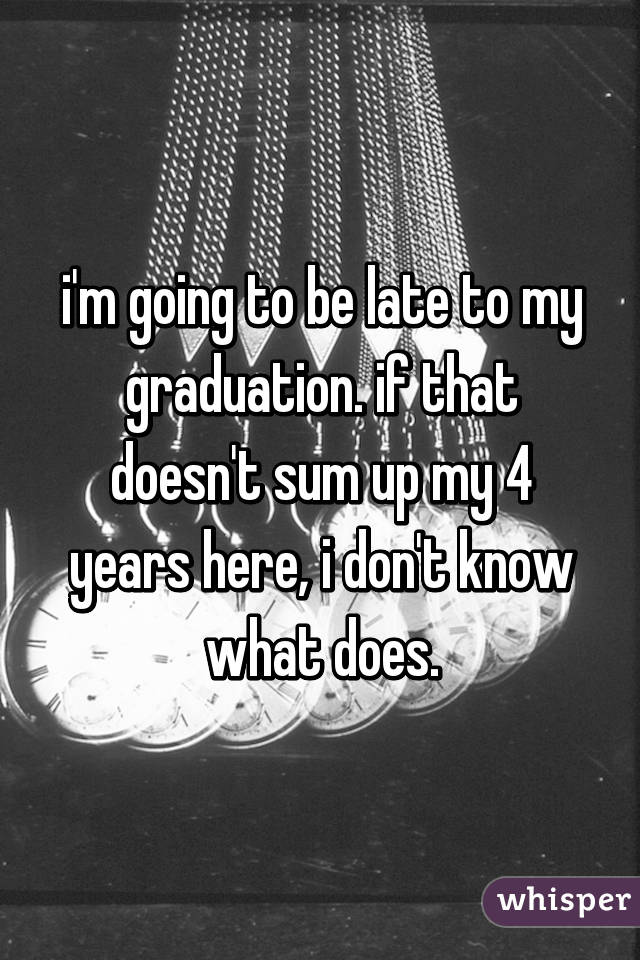 i'm going to be late to my graduation. if that doesn't sum up my 4 years here, i don't know what does.