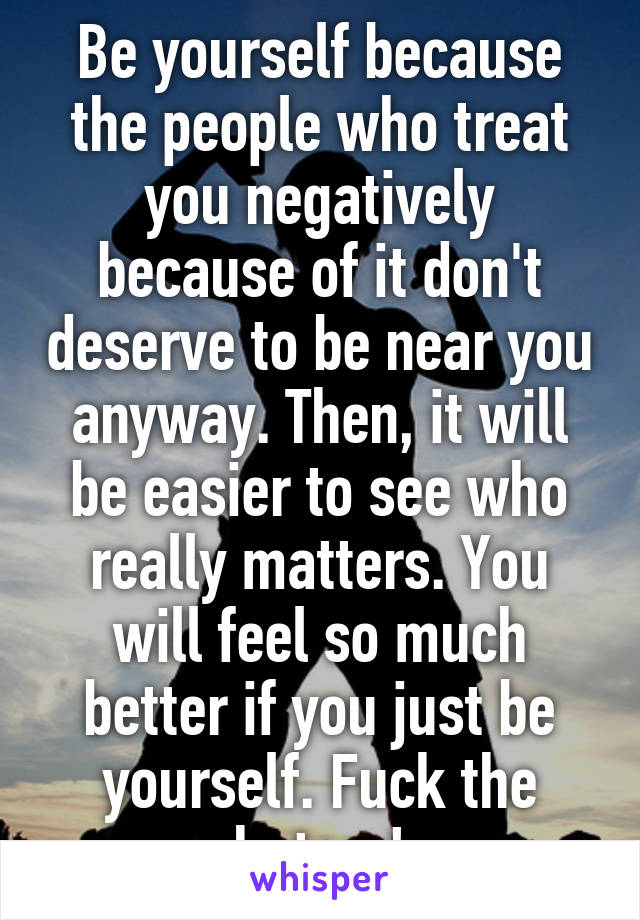 Be yourself because the people who treat you negatively because of it don't deserve to be near you anyway. Then, it will be easier to see who really matters. You will feel so much better if you just be yourself. Fuck the haters!