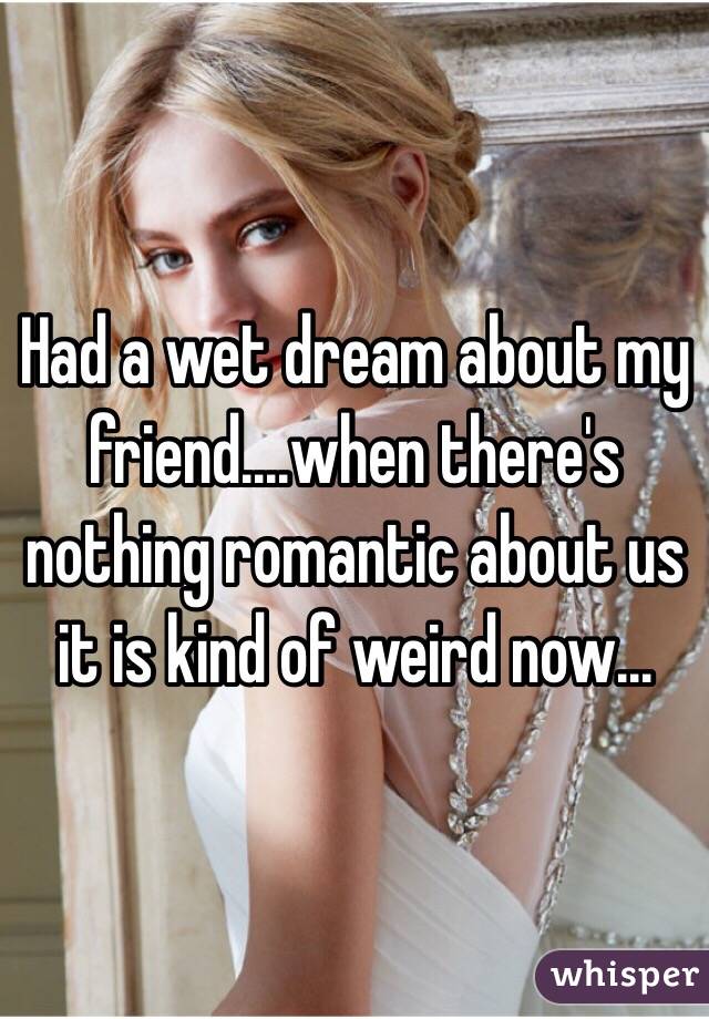 Had a wet dream about my friend....when there's nothing romantic about us it is kind of weird now...