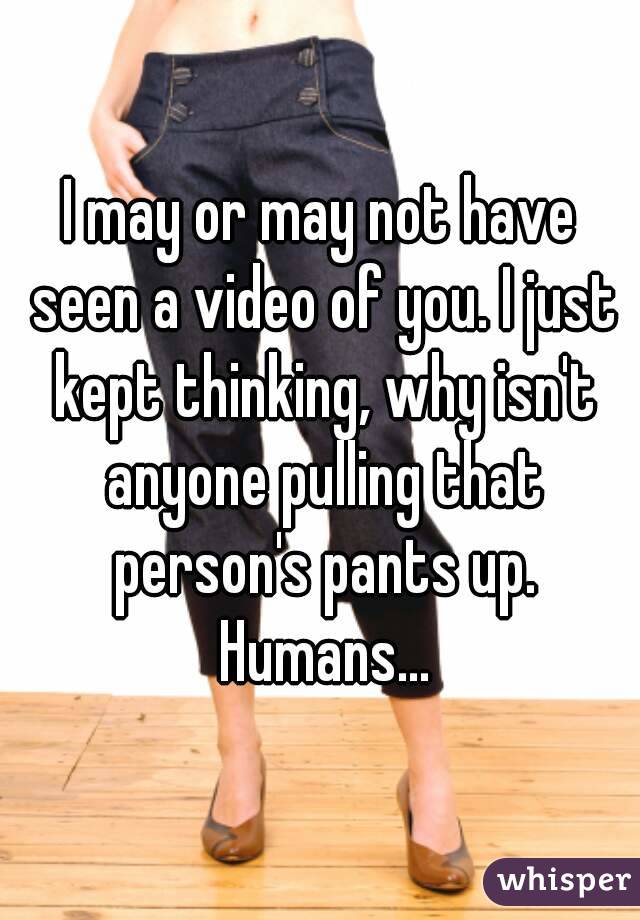 I may or may not have seen a video of you. I just kept thinking, why isn't anyone pulling that person's pants up. Humans...