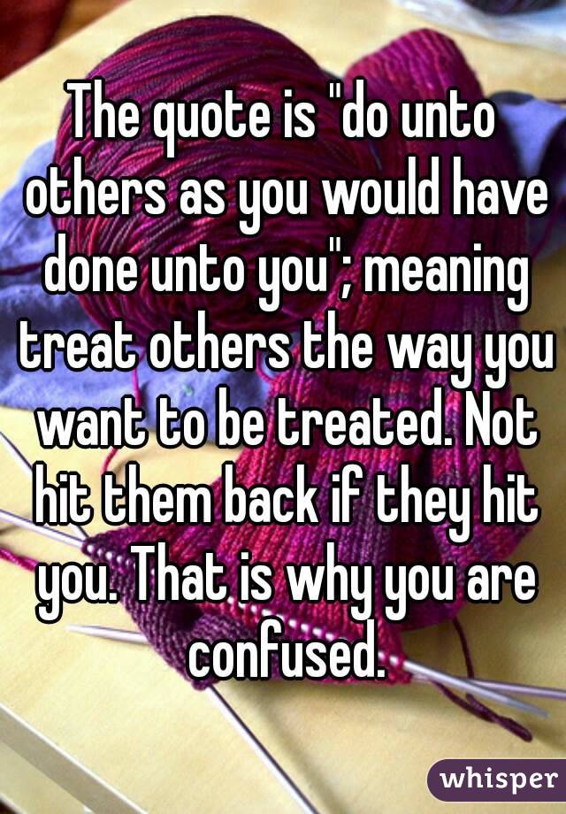 The quote is "do unto others as you would have done unto you"; meaning treat others the way you want to be treated. Not hit them back if they hit you. That is why you are confused.
