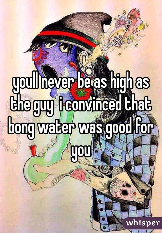 youll never be as high as the guy  i convinced that bong water was good for you