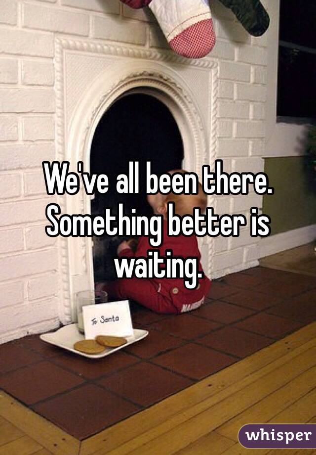 We've all been there.  Something better is waiting. 