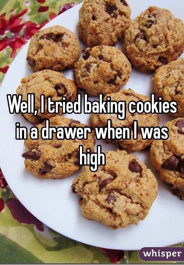 Well, I tried baking cookies in a drawer when I was high 