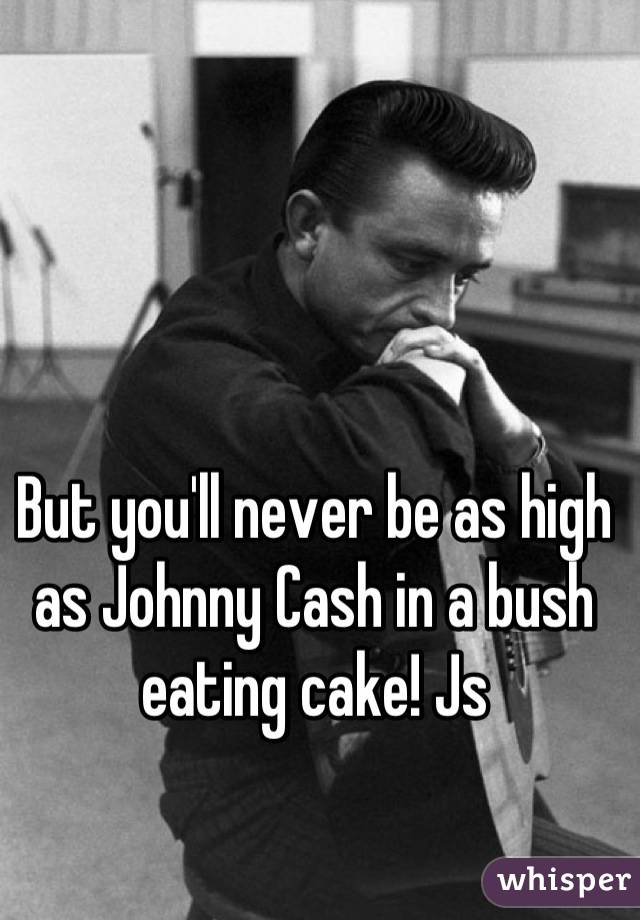 But you'll never be as high as Johnny Cash in a bush eating cake! Js