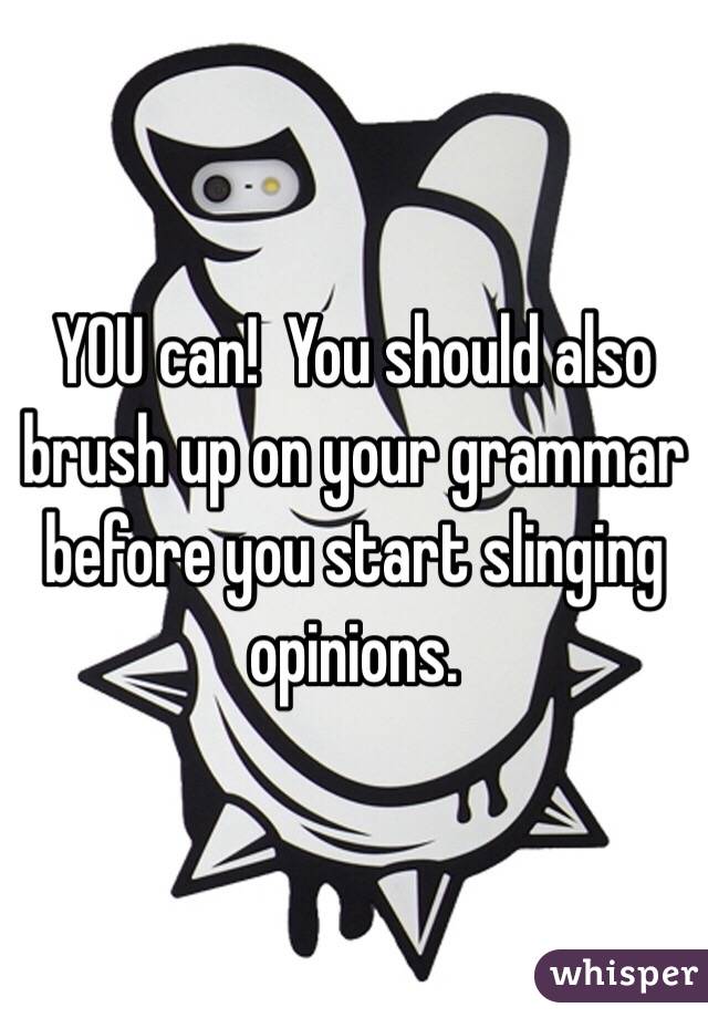 YOU can!  You should also brush up on your grammar before you start slinging opinions. 