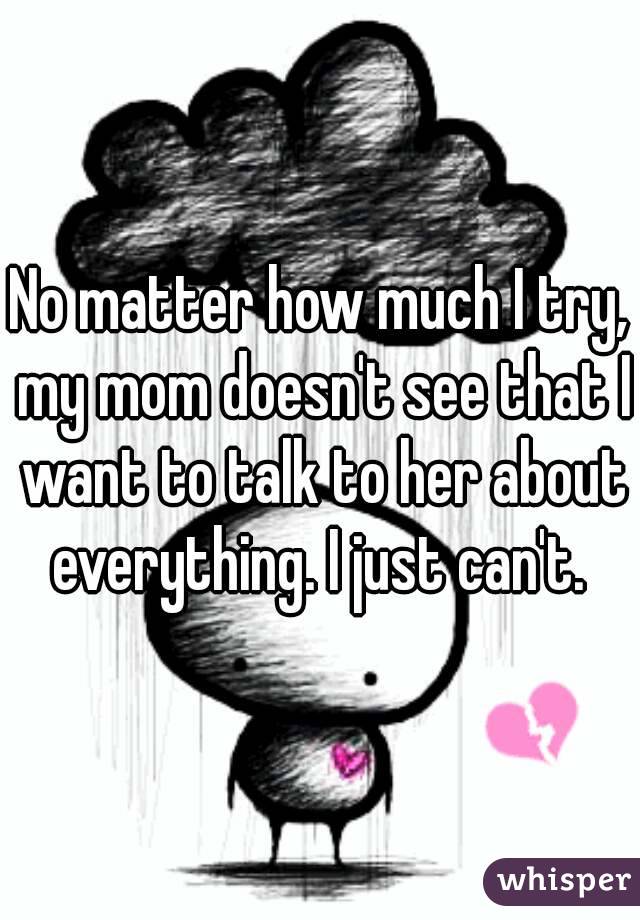 No matter how much I try, my mom doesn't see that I want to talk to her about everything. I just can't. 