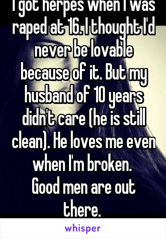 I got herpes when I was raped at 16. I thought I'd never be lovable because of it. But my husband of 10 years didn't care (he is still clean). He loves me even when I'm broken. 
Good men are out there. 
You can be loved. 