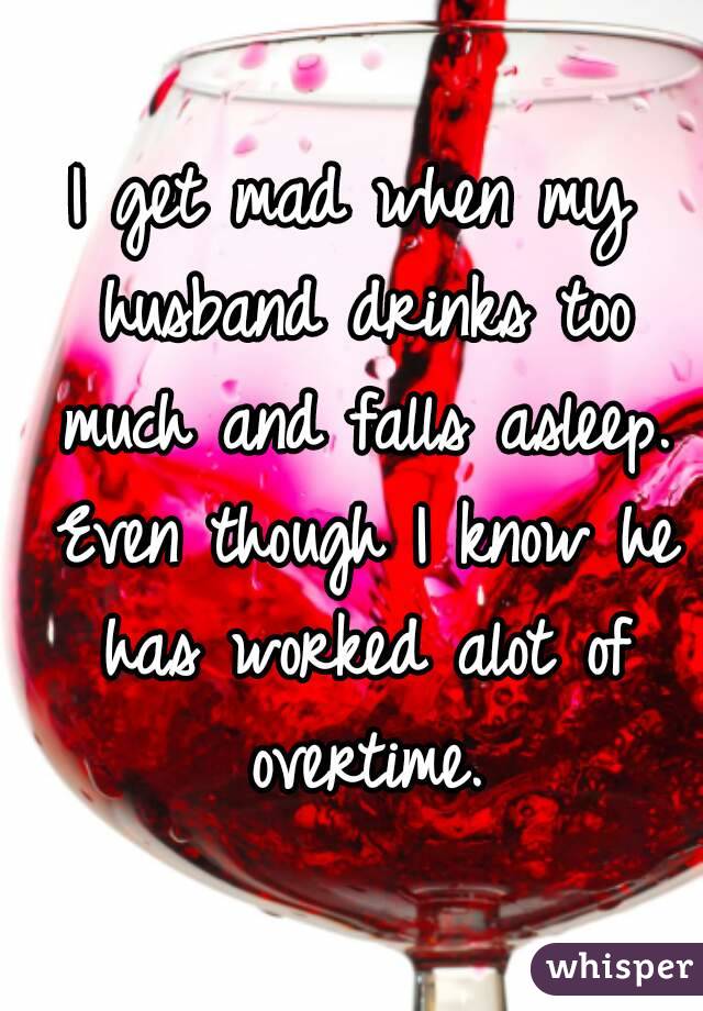 I get mad when my husband drinks too much and falls asleep. Even though I  know