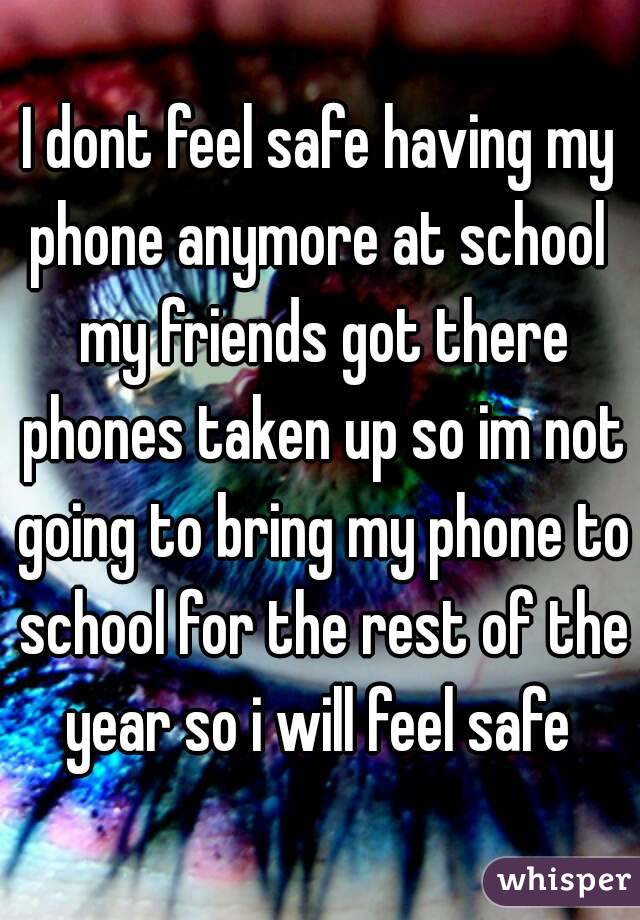 I dont feel safe having my phone anymore at school  my friends got there phones taken up so im not going to bring my phone to school for the rest of the year so i will feel safe 