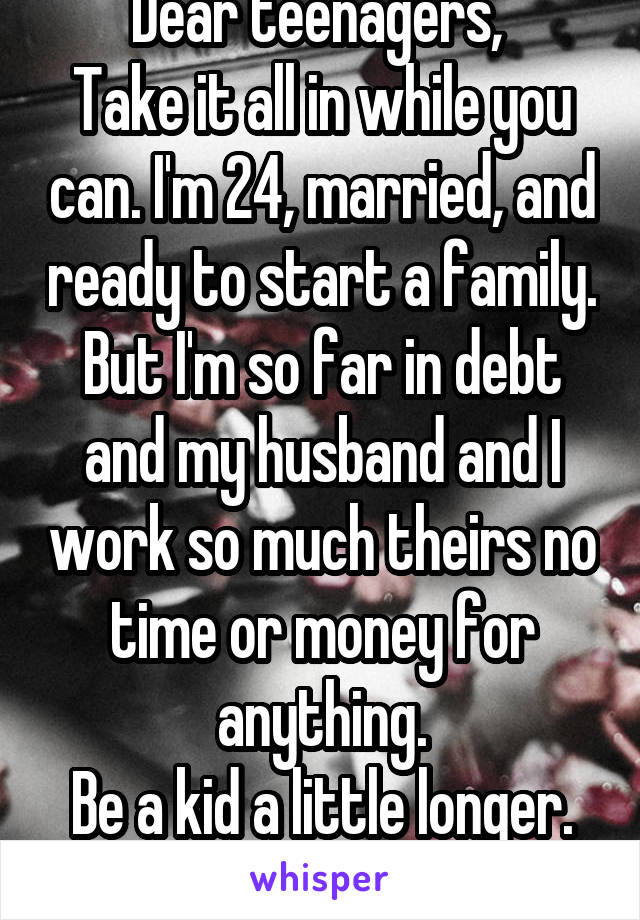 Dear teenagers, 
Take it all in while you can. I'm 24, married, and ready to start a family. But I'm so far in debt and my husband and I work so much theirs no time or money for anything.
Be a kid a little longer. Being an adult sucks.