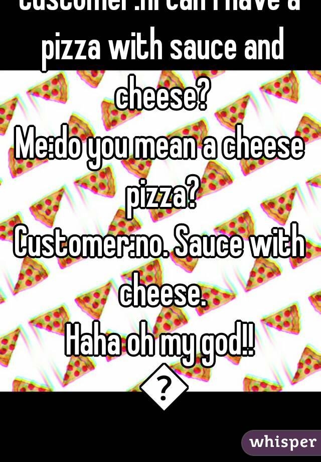 Customer:hi can I have a pizza with sauce and cheese?
Me:do you mean a cheese pizza?
Customer:no. Sauce with cheese.
Haha oh my god!! 😂