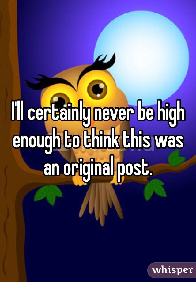 I'll certainly never be high enough to think this was an original post. 