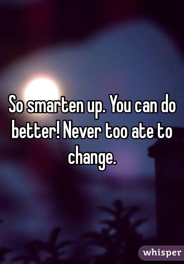 So smarten up. You can do better! Never too ate to change. 
