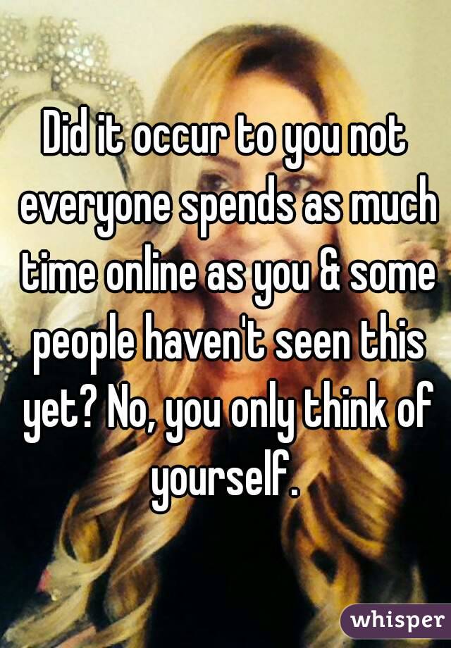 Did it occur to you not everyone spends as much time online as you & some people haven't seen this yet? No, you only think of yourself. 