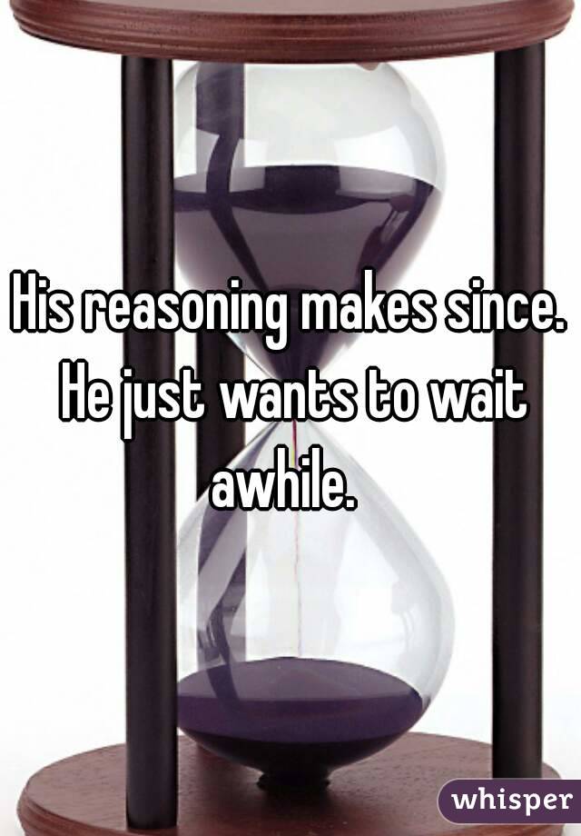 His reasoning makes since. He just wants to wait awhile.  