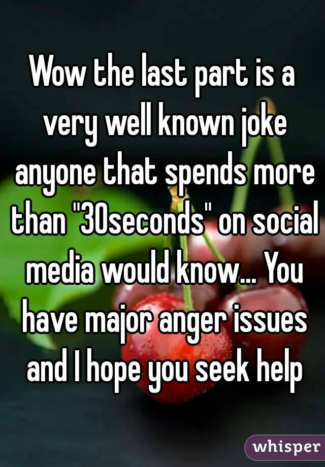 Wow the last part is a very well known joke anyone that spends more than "30seconds" on social media would know... You have major anger issues and I hope you seek help