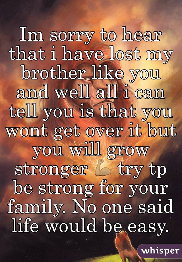 Im sorry to hear that i have lost my brother like you and well all i can tell you is that you wont get over it but you will grow stronger 💪🏽 try tp be strong for your family. No one said life would be easy. 