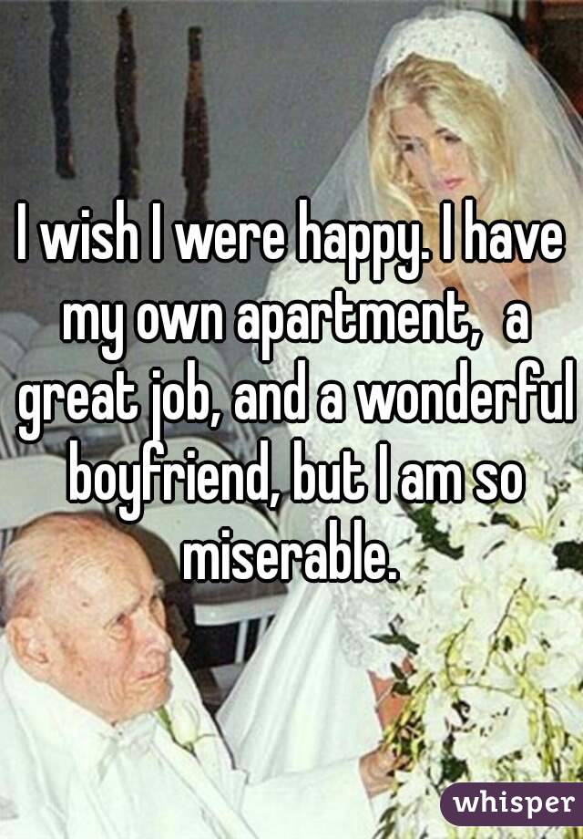 I wish I were happy. I have my own apartment,  a great job, and a wonderful boyfriend, but I am so miserable. 