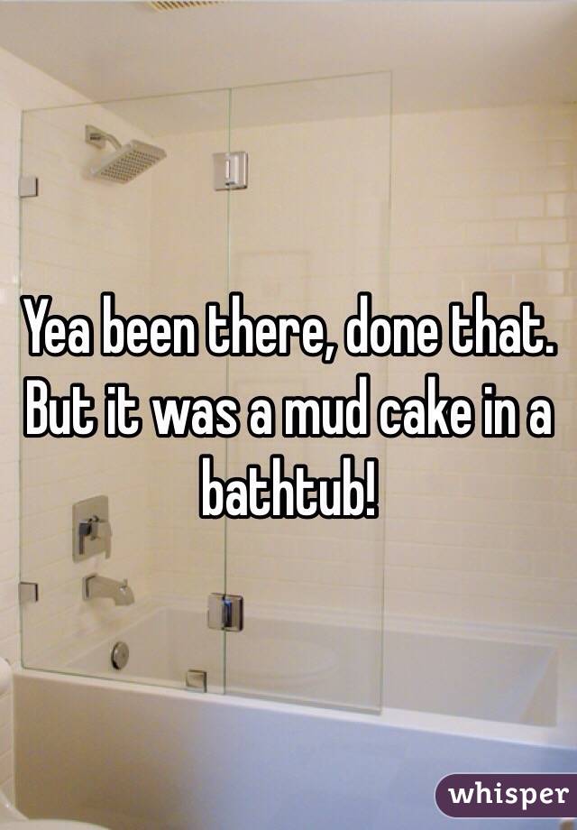 Yea been there, done that. But it was a mud cake in a bathtub!