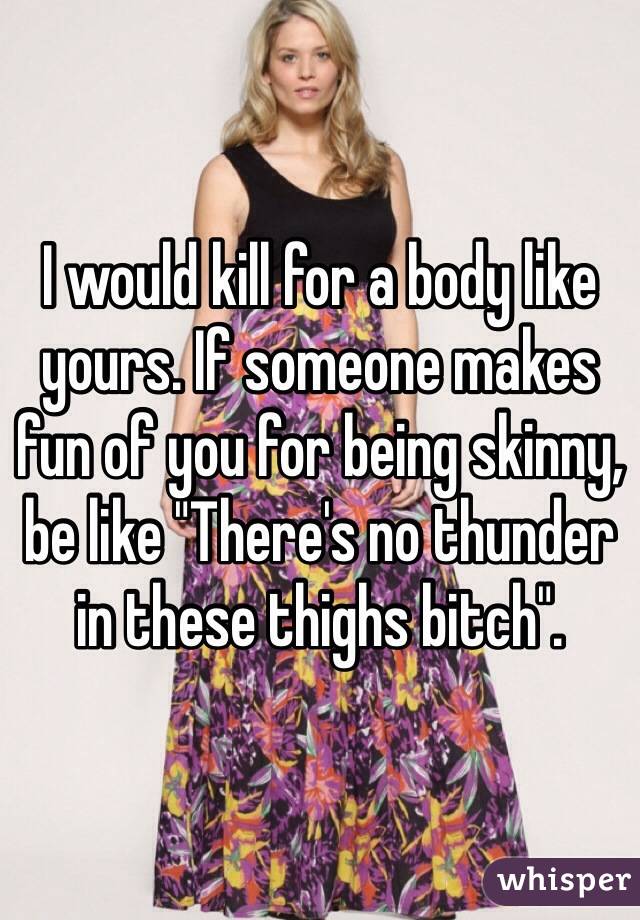 I would kill for a body like yours. If someone makes fun of you for being skinny, be like "There's no thunder in these thighs bitch".