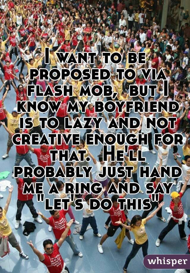 I want to be proposed to via flash mob,  but I know my boyfriend is to lazy and not creative enough for that.  He'll probably just hand me a ring and say "let's do this"