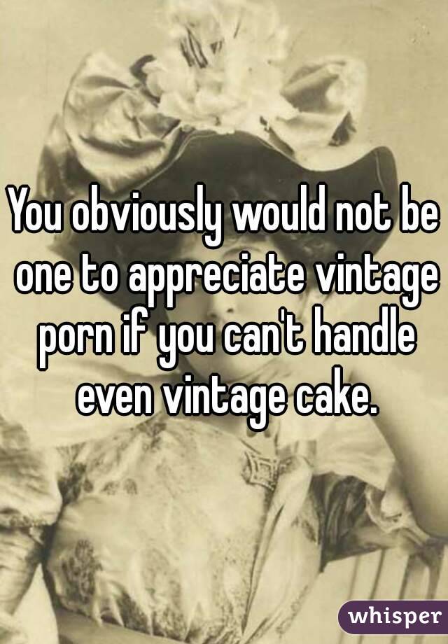 You obviously would not be one to appreciate vintage porn if you can't handle even vintage cake.