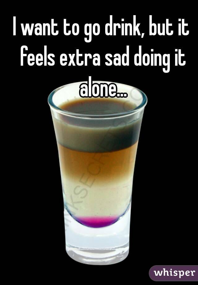 I want to go drink, but it feels extra sad doing it alone...