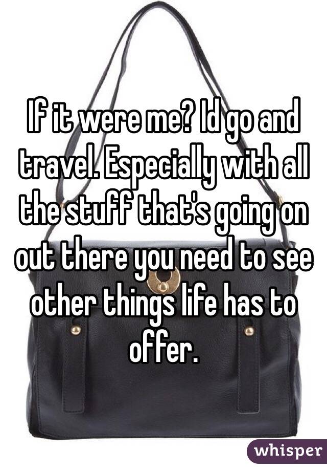 If it were me? Id go and travel. Especially with all the stuff that's going on out there you need to see other things life has to offer.